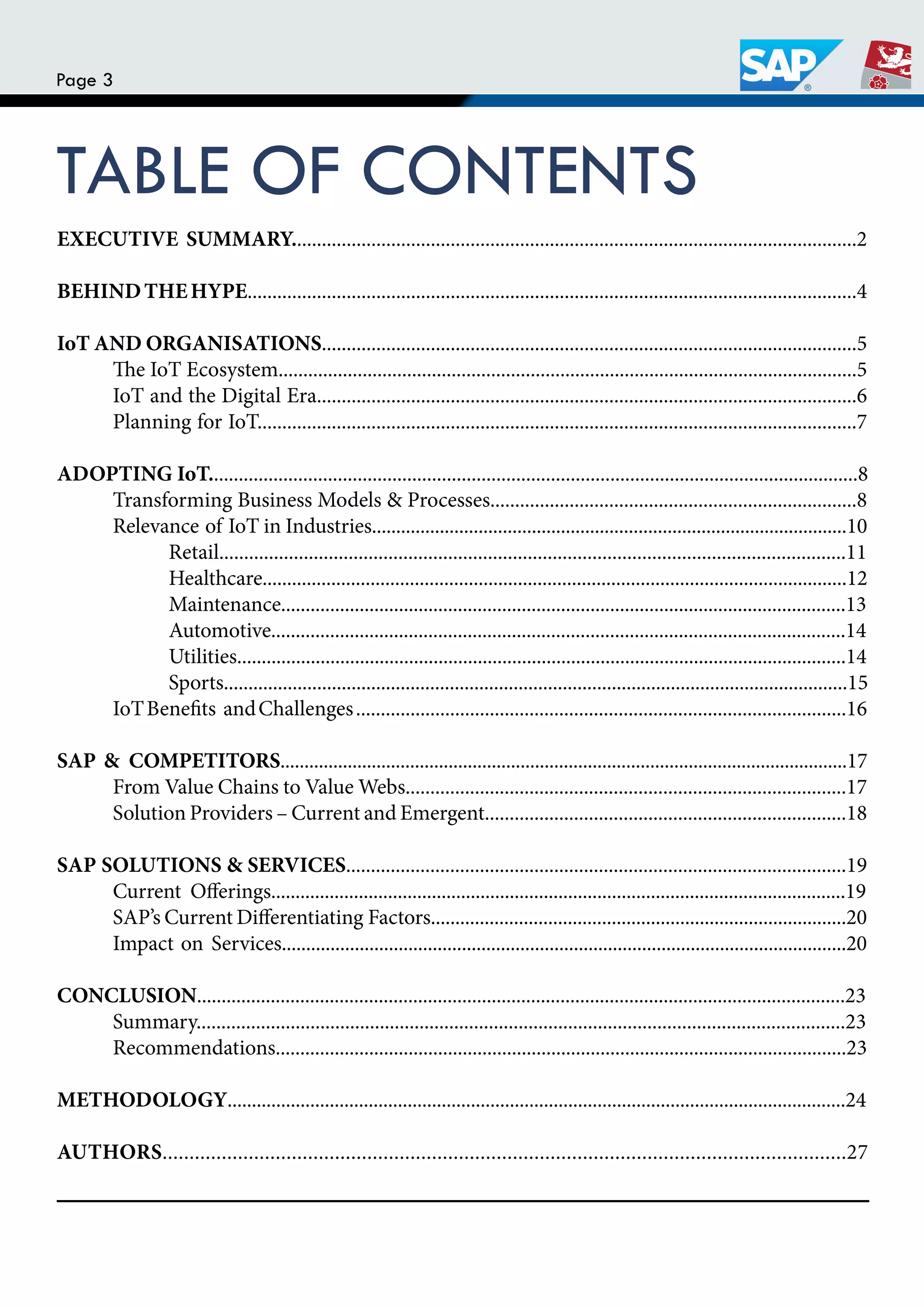 Page 3
TABLE OF CONTENTS
EXECUTIVE SUMMARY..................................................................................................................2
BEHINDTHEHYPE...........................................................................................................................4
IoT AND ORGANISATIONS............................................................................................................5
he IoT Ecosystem.....................................................................................................................5
IoT and the Digital Era.............................................................................................................6
Planning for IoT.........................................................................................................................7
ADOPTING IoT...................................................................................................................................8
Transforming Business Models & Processes..........................................................................8
Relevance of IoT in Industries..................................................................................................10
Retail..............................................................................................................................11
Healthcare.......................................................................................................................12
Maintenance...................................................................................................................13
Automotive.....................................................................................................................14
Utilities............................................................................................................................14
Sports...............................................................................................................................15
IoTBeneits andChallenges...................................................................................................16
SAP & COMPETITORS......................................................................................................................17
From Value Chains to Value Webs.........................................................................................17
Solution Providers – Current and Emergent.........................................................................18
SAP SOLUTIONS & SERVICES.....................................................................................................19
Current Oferings......................................................................................................................19
SAP’s Current Diferentiating Factors.....................................................................................20
Impact on Services....................................................................................................................20
CONCLUSION....................................................................................................................................23
Summary...................................................................................................................................23
Recommendations....................................................................................................................23
METHODOLOGY...............................................................................................................................24
AUTHORS...............................................................................................................................27
 