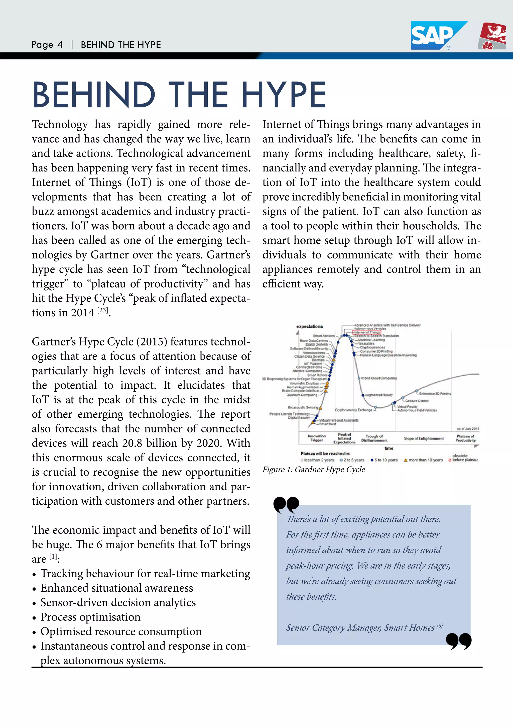 Page 4 | BEHIND THE HYPE
BEHIND THE HYPETechnology has rapidly gained more rele-
vance and has changed the way we live, learn
and take actions. Technological advancement
has been happening very fast in recent times.
Internet of hings (IoT) is one of those de-
velopments that has been creating a lot of
buzz amongst academics and industry practi-
tioners. IoT was born about a decade ago and
has been called as one of the emerging tech-
nologies by Gartner over the years. Gartner’s
hype cycle has seen IoT from “technological
trigger” to “plateau of productivity” and has
hit the Hype Cycle’s “peak of inlated expecta-
tions in 2014 [23]
.
Gartner’s Hype Cycle (2015) features technol-
ogies that are a focus of attention because of
particularly high levels of interest and have
the potential to impact. It elucidates that
IoT is at the peak of this cycle in the midst
of other emerging technologies. he report
also forecasts that the number of connected
devices will reach 20.8 billion by 2020. With
this enormous scale of devices connected, it
is crucial to recognise the new opportunities
for innovation, driven collaboration and par-
ticipation with customers and other partners.
he economic impact and beneits of IoT will
be huge. he 6 major beneits that IoT brings
are [1]
:
• Tracking behaviour for real-time marketing
• Enhanced situational awareness
• Sensor-driven decision analytics
• Process optimisation
• Optimised resource consumption
• Instantaneous control and response in com-
plex autonomous systems.
Internet of hings brings many advantages in
an individual’s life. he beneits can come in
many forms including healthcare, safety, i-
nancially and everyday planning. he integra-
tion of IoT into the healthcare system could
prove incredibly beneicial in monitoring vital
signs of the patient. IoT can also function as
a tool to people within their households. he
smart home setup through IoT will allow in-
dividuals to communicate with their home
appliances remotely and control them in an
eicient way.
here’s a lot of exciting potential out there.
For the irst time, appliances can be better
informed about when to run so they avoid
peak-hour pricing. We are in the early stages,
but we’re already seeing consumers seeking out
these beneits.
Senior Category Manager, Smart Homes [8]
Figure 1: Gardner Hype Cycle
 