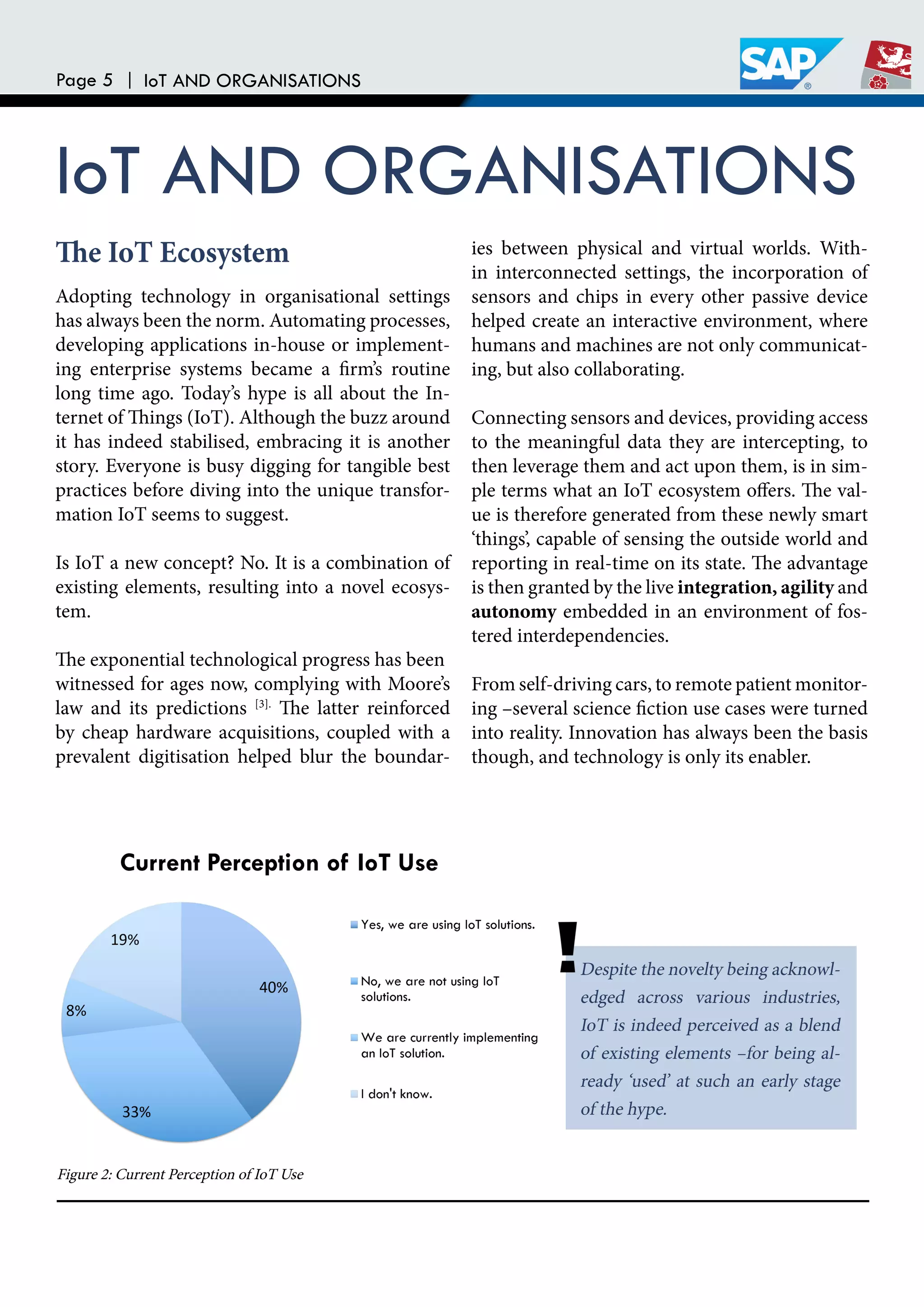 Page 5 | IoT AND ORGANISATIONS
IoT AND ORGANISATIONS
Adopting technology in organisational settings
has always been the norm. Automating processes,
developing applications in-house or implement-
ing enterprise systems became a irm’s routine
long time ago. Today’s hype is all about the In-
ternet of hings (IoT). Although the buzz around
it has indeed stabilised, embracing it is another
story. Everyone is busy digging for tangible best
practices before diving into the unique transfor-
mation IoT seems to suggest.
Is IoT a new concept? No. It is a combination of
existing elements, resulting into a novel ecosys-
tem.
he exponential technological progress has been
witnessed for ages now, complying with Moore’s
law and its predictions [3].
he latter reinforced
by cheap hardware acquisitions, coupled with a
prevalent digitisation helped blur the boundar-
ies between physical and virtual worlds. With-
in interconnected settings, the incorporation of
sensors and chips in every other passive device
helped create an interactive environment, where
humans and machines are not only communicat-
ing, but also collaborating.
Connecting sensors and devices, providing access
to the meaningful data they are intercepting, to
then leverage them and act upon them, is in sim-
ple terms what an IoT ecosystem ofers. he val-
ue is therefore generated from these newly smart
‘things’, capable of sensing the outside world and
reporting in real-time on its state. he advantage
is then granted by the live integration, agility and
autonomy embedded in an environment of fos-
tered interdependencies.
From self-driving cars, to remote patient monitor-
ing –several science iction use cases were turned
into reality. Innovation has always been the basis
though, and technology is only its enabler.
Despite the novelty being acknowl-
edged across various industries,
IoT is indeed perceived as a blend
of existing elements –for being al-
ready ‘used’ at such an early stage
of the hype.
he IoT Ecosystem
Figure 2: Current Perception of IoT Use
 