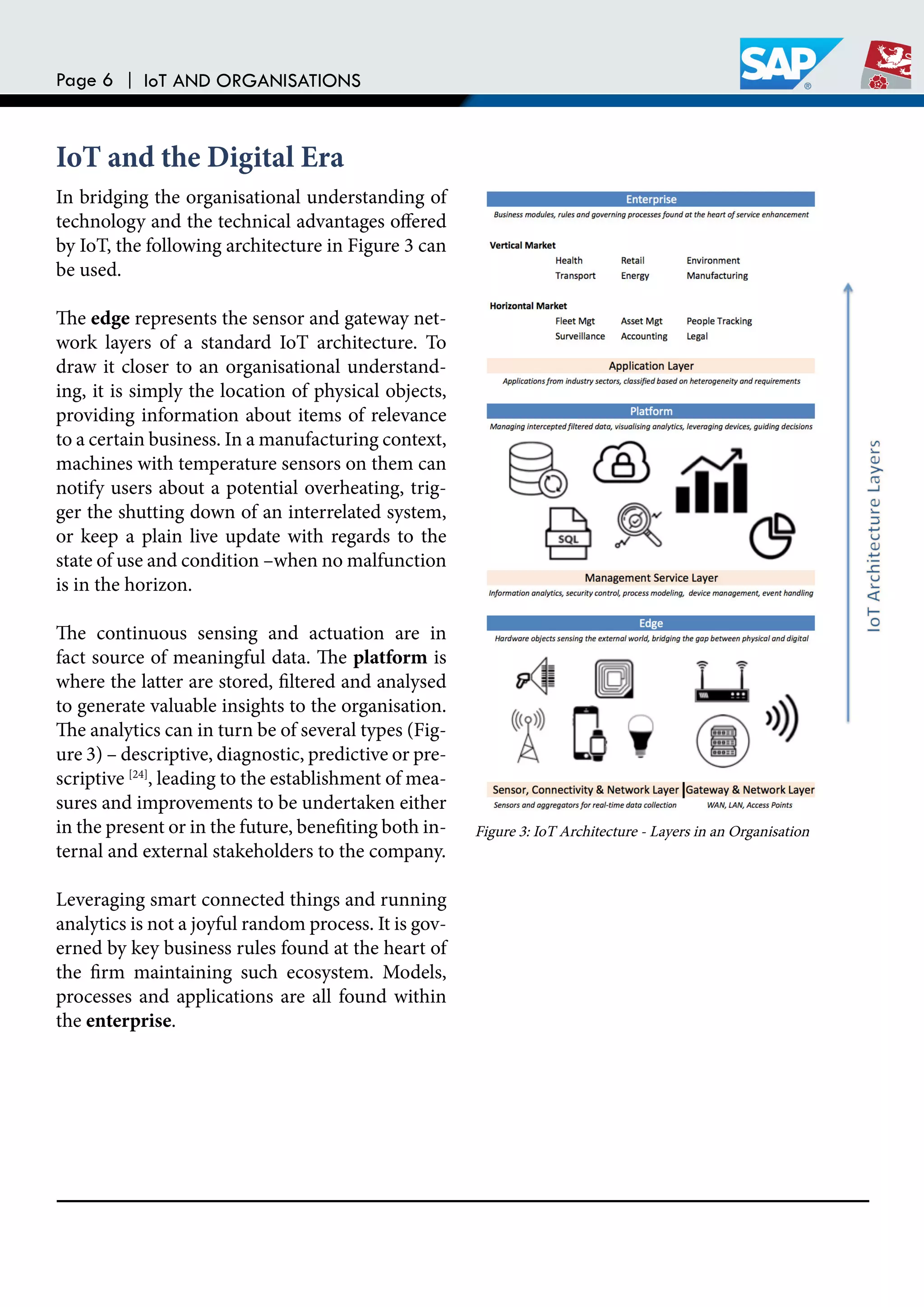 Page 6 | IoT AND ORGANISATIONS
In bridging the organisational understanding of
technology and the technical advantages ofered
by IoT, the following architecture in Figure 3 can
be used.
he edge represents the sensor and gateway net-
work layers of a standard IoT architecture. To
draw it closer to an organisational understand-
ing, it is simply the location of physical objects,
providing information about items of relevance
to a certain business. In a manufacturing context,
machines with temperature sensors on them can
notify users about a potential overheating, trig-
ger the shutting down of an interrelated system,
or keep a plain live update with regards to the
state of use and condition –when no malfunction
is in the horizon.
he continuous sensing and actuation are in
fact source of meaningful data. he platform is
where the latter are stored, iltered and analysed
to generate valuable insights to the organisation.
he analytics can in turn be of several types (Fig-
ure 3) – descriptive, diagnostic, predictive or pre-
scriptive [24]
, leading to the establishment of mea-
sures and improvements to be undertaken either
in the present or in the future, beneiting both in-
ternal and external stakeholders to the company.
Leveraging smart connected things and running
analytics is not a joyful random process. It is gov-
erned by key business rules found at the heart of
the irm maintaining such ecosystem. Models,
processes and applications are all found within
the enterprise.
IoT and the Digital Era
Figure 3: IoT Architecture - Layers in an Organisation
 