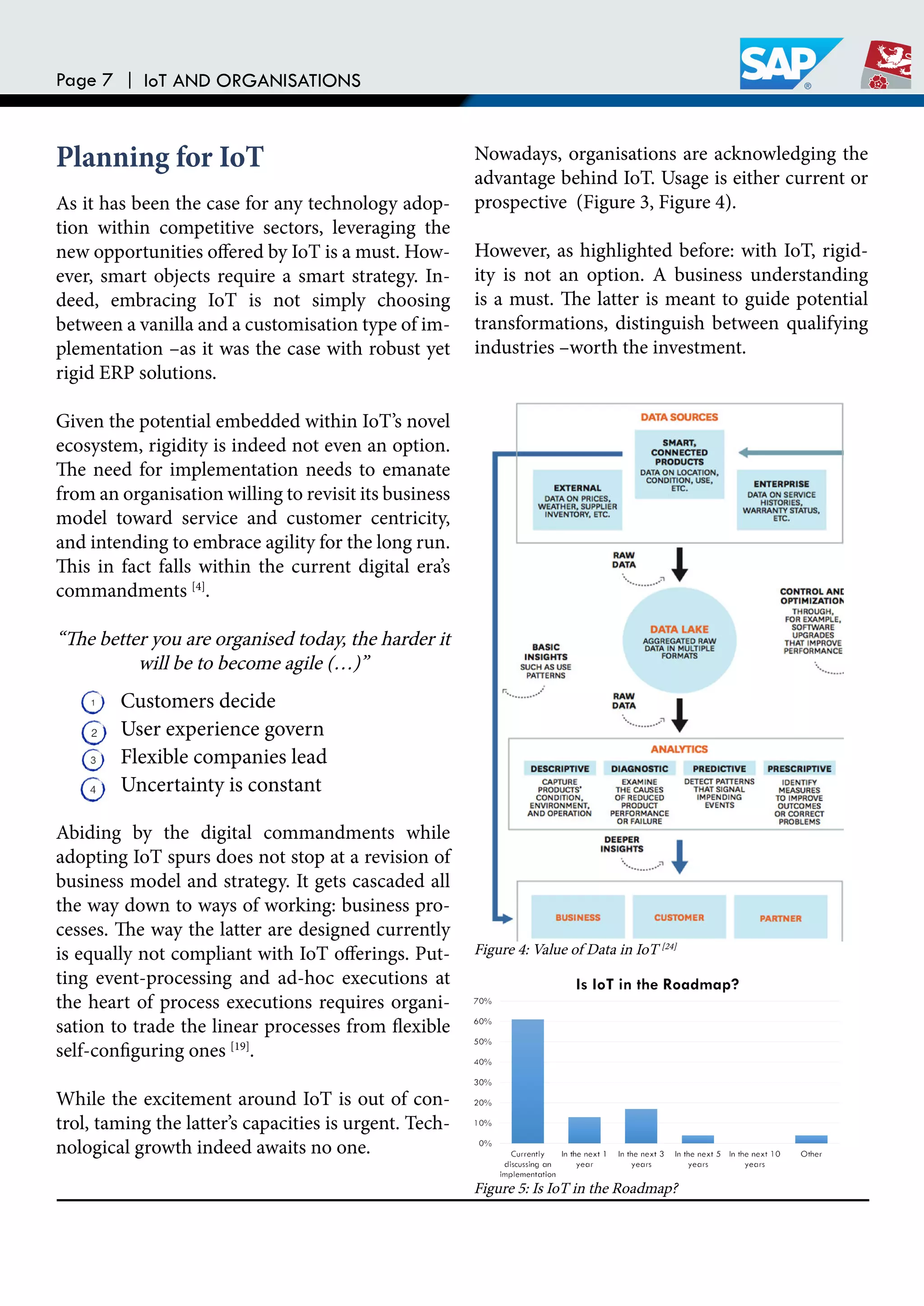 Page 7 | IoT AND ORGANISATIONS
As it has been the case for any technology adop-
tion within competitive sectors, leveraging the
new opportunities ofered by IoT is a must. How-
ever, smart objects require a smart strategy. In-
deed, embracing IoT is not simply choosing
between a vanilla and a customisation type of im-
plementation –as it was the case with robust yet
rigid ERP solutions.
Given the potential embedded within IoT’s novel
ecosystem, rigidity is indeed not even an option.
he need for implementation needs to emanate
from an organisation willing to revisit its business
model toward service and customer centricity,
and intending to embrace agility for the long run.
his in fact falls within the current digital era’s
commandments [4]
.
“he better you are organised today, the harder it
will be to become agile (…)”
Abiding by the digital commandments while
adopting IoT spurs does not stop at a revision of
business model and strategy. It gets cascaded all
the way down to ways of working: business pro-
cesses. he way the latter are designed currently
is equally not compliant with IoT oferings. Put-
ting event-processing and ad-hoc executions at
the heart of process executions requires organi-
sation to trade the linear processes from lexible
self-coniguring ones [19]
.
While the excitement around IoT is out of con-
trol, taming the latter’s capacities is urgent. Tech-
nological growth indeed awaits no one.
Customers decide
User experience govern
Flexible companies lead
Uncertainty is constant
Nowadays, organisations are acknowledging the
advantage behind IoT. Usage is either current or
prospective (Figure 3, Figure 4).
However, as highlighted before: with IoT, rigid-
ity is not an option. A business understanding
is a must. he latter is meant to guide potential
transformations, distinguish between qualifying
industries –worth the investment.
Planning for IoT
Figure 4: Value of Data in IoT [24]
Figure 5: Is IoT in the Roadmap?
 