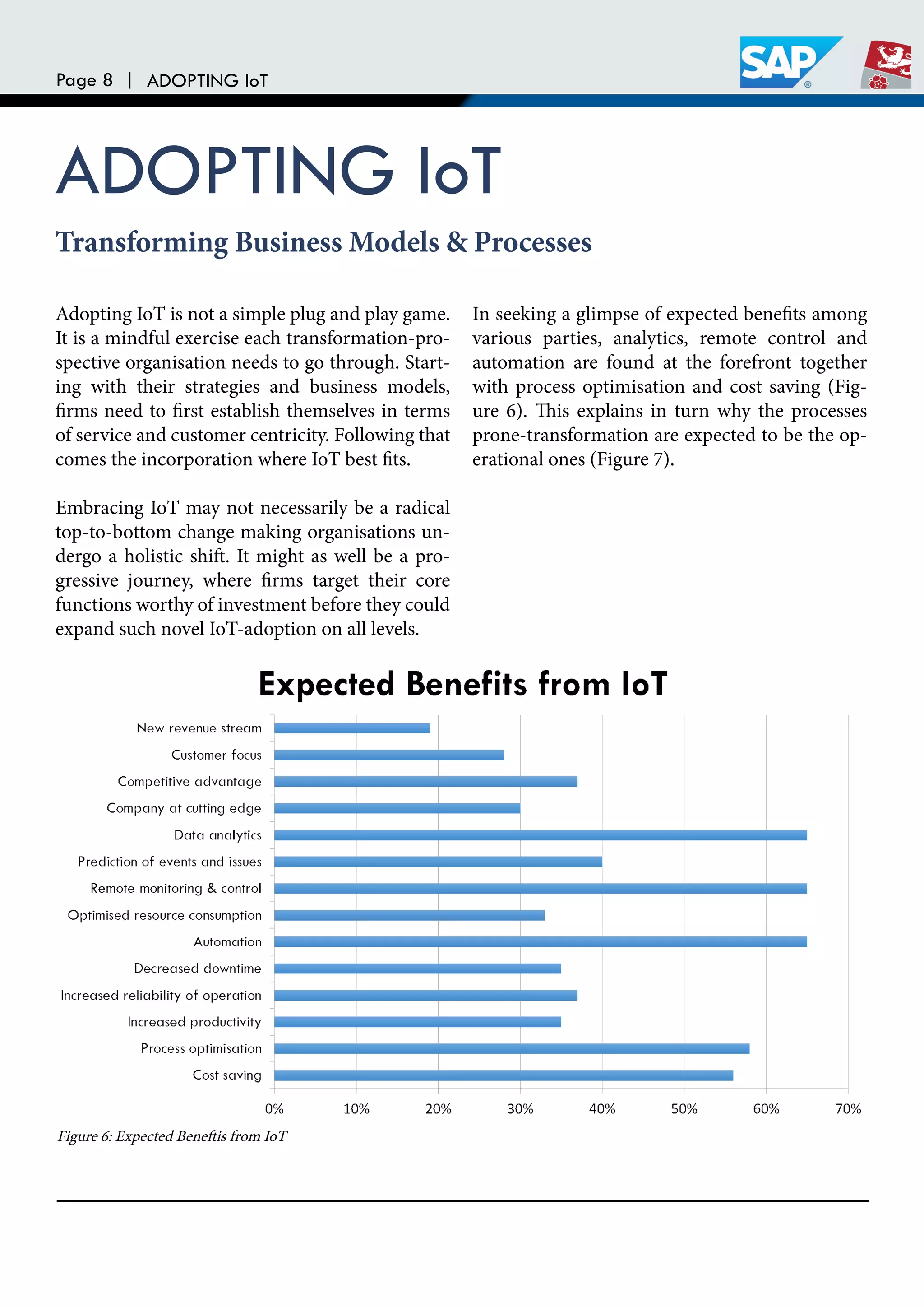 Page 8 | ADOPTING IoT
ADOPTING IoT
Adopting IoT is not a simple plug and play game.
It is a mindful exercise each transformation-pro-
spective organisation needs to go through. Start-
ing with their strategies and business models,
irms need to irst establish themselves in terms
of service and customer centricity. Following that
comes the incorporation where IoT best its.
Embracing IoT may not necessarily be a radical
top-to-bottom change making organisations un-
dergo a holistic shit. It might as well be a pro-
gressive journey, where irms target their core
functions worthy of investment before they could
expand such novel IoT-adoption on all levels.
In seeking a glimpse of expected beneits among
various parties, analytics, remote control and
automation are found at the forefront together
with process optimisation and cost saving (Fig-
ure 6). his explains in turn why the processes
prone-transformation are expected to be the op-
erational ones (Figure 7).
Transforming Business Models & Processes
Figure 6: Expected Benetis from IoT
 