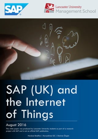 SAP (UK) and
the Internet
of Things
August 2016
Narjisse Benjine | Kavyashree GC | Desiree Özgün
This white paper was produced by Lancaster University students as part of a research
project with SAP and is not an oficial SAP publication.
 