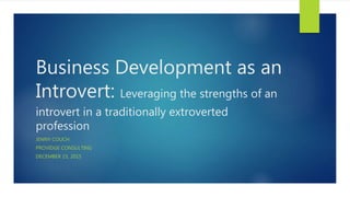 Business Development as an
Introvert: Leveraging the strengths of an
introvert in a traditionally extroverted
profession
JENNY COUCH
PROVIDGE CONSULTING
DECEMBER 15, 2015
 