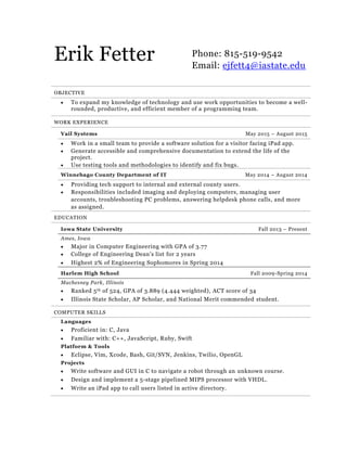 Erik Fetter Phone: 815-519-9542
Email: ejfett4@iastate.edu
OBJECTIVE
 To expand my knowledge of technology and use work opportunities to become a well-
rounded, productive, and efficient member of a programming team.
WORK EXPERIENCE
Vail Systems May 2015 – August 2015
 Work in a small team to provide a software solution for a visitor facing iPad app.
 Generate accessible and comprehensive documentation to extend the life of the
project.
 Use testing tools and methodologies to identify and fix bugs.
Winnebago County Department of IT May 2014 – August 2014
 Providing tech support to internal and external county users.
 Responsibilities included imaging and deploying computers, managing user
accounts, troubleshooting PC problems, answering helpdesk phone calls, and more
as assigned.
EDUCATION
Iowa State University Fall 2013 – Present
Ames, Iowa
 Major in Computer Engineering with GPA of 3.77
 College of Engineering Dean’s list for 2 years
 Highest 2% of Engineering Sophomores in Spring 2014
Harlem High School Fall 2009-Spring 2014
Machesney Park, Illinois
 Ranked 5th of 524, GPA of 3.889 (4.444 weighted), ACT score of 34
 Illinois State Scholar, AP Scholar, and National Merit commended student.
COMPUTER SKILLS
Languages
 Proficient in: C, Java
 Familiar with: C++, JavaScript, Ruby, Swift
Platform & Tools
 Eclipse, Vim, Xcode, Bash, Git/SVN, Jenkins, Twilio, OpenGL
Projects
 Write software and GUI in C to navigate a robot through an unknown course.
 Design and implement a 5-stage pipelined MIPS processor with VHDL.
 Write an iPad app to call users listed in active directory.
 