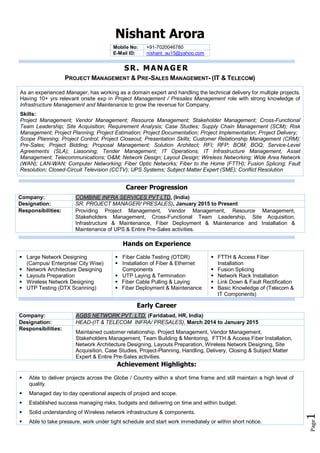 Page1
Nishant Arora
Mobile No: +91-7020046780
E-Mail ID: nishant_au15@yahoo.com
SR. MANAGER
PROJECT MANAGEMENT & PRE-SALES MANAGEMENT- (IT & TELECOM)
As an experienced Manager, has working as a domain expert and handling the technical delivery for multiple projects.
Having 10+ yrs relevant onsite exp in Project Management / Presales Management role with strong knowledge of
Infrastructure Management and Maintenance to grow the revenue for Company.
Skills:
Project Management; Vendor Management; Resource Management; Stakeholder Management; Cross-Functional
Team Leadership; Site Acquisition; Requirement Analysis; Case Studies; Supply Chain Management (SCM); Risk
Management; Project Planning; Project Estimation; Project Documentation; Project Implementation; Project Delivery;
Scope Planning; Project Control; Project Closeout; Presentation Skills; Customer Relationship Management (CRM);
Pre-Sales; Project Bidding; Proposal Management; Solution Architect; RFI; RFP; BOM; BOQ; Service-Level
Agreements (SLA); Liasoning; Tender Management; IT Operations; IT Infrastructure Management; Asset
Management; Telecommunications; O&M; Network Design; Layout Design; Wireless Networking; Wide Area Network
(WAN); LAN-WAN; Computer Networking; Fiber Optic Networks; Fiber to the Home (FTTH); Fusion Splicing; Fault
Resolution; Closed-Circuit Television (CCTV); UPS Systems; Subject Matter Expert (SME); Conflict Resolution
Career Progression
Company: COMBINE INFRA SERVICES PVT LTD, (India)
Designation: SR. PROJECT MANAGER/ PRESALES), January 2015 to Present
Responsibilities: Providing Project Management, Vendor Management, Resource Management,
Stakeholders Management, Cross-Functional Team Leadership, Site Acquisition,
Infrastructure & Maintenance, Fiber Deployment & Maintenance and Installation &
Maintenance of UPS & Entire Pre-Sales activities.
Hands on Experience
 Large Network Designing
(Campus/ Enterprise/ City Wise)
 Network Architecture Designing
 Layouts Preparation
 Wireless Network Designing
 UTP Testing (DTX Scanning)
 Fiber Cable Testing (OTDR)
 Installation of Fiber & Ethernet
Components
 UTP Laying & Termination
 Fiber Cable Pulling & Laying
 Fiber Deployment & Maintenance
 FTTH & Access Fiber
Installation
 Fusion Splicing
 Network Rack Installation
 Link Down & Fault Rectification
 Basic Knowledge of (Telecom &
IT Components)
Early Career
Company: AGBS NETWORK PVT. LTD. (Faridabad, HR, India)
Designation: HEAD-(IT & TELECOM INFRA/ PRESALES), March 2014 to January 2015
Responsibilities:
Maintained customer relationship, Project Management, Vendor Management,
Stakeholders Management, Team Building & Mentoring, FTTH & Access Fiber Installation,
Network Architecture Designing, Layouts Preparation, Wireless Network Designing, Site
Acquisition, Case Studies, Project-Planning, Handling, Delivery, Closing & Subject Matter
Expert & Entire Pre-Sales activities.
Achievement Highlights:
 Able to deliver projects across the Globe / Country within a short time frame and still maintain a high level of
quality.
 Managed day to day operational aspects of project and scope.
 Established success managing risks, budgets and delivering on time and within budget.
 Solid understanding of Wireless network infrastructure & components.
 Able to take pressure, work under tight schedule and start work immediately or within short notice.
 