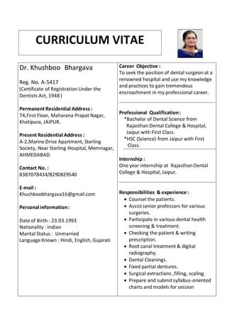 Dr. Khushboo Bhargava
Reg. No. A-5417
(Certificate of Registration Under the
Dentists Act, 1948 )
Permanent Residential Address :
74,First Floor, Maharana Prapat Nagar,
Khatipura, JAIPUR.
Present Residential Address :
A-2,Marine Drive Apartment, Sterling
Society, Near Sterling Hospital, Memnagar,
AHMEDABAD.
Contact No. :
8387078434/8290829540
E-mail :
Khushboobhargava16@gmail.com
Personal information:
Date of Birth : 23.03.1993
Nationality : Indian
Marital Status : Unmarried
Language Known : Hindi, English, Gujarati
Career Objective :
To seek the position of dental surgeon at a
renowned hospital and use my knowledge
and practices to gain tremendous
encroachment in my professional career.
Professional Qualification:
*Bachelor of Dental Science from
Rajasthan Dental College & Hospital,
Jaipur with First Class.
*HSC (Science) from Jaipur with First
Class.
Internship :
One year internship at RajasthanDental
College & Hospital, Jaipur.
Responsibilities & experience :
 Counsel the patients.
 Assistsenior professors for various
surgeries.
 Participate in various dental health
screening & treatment.
 Checking the patient & writing
prescription.
 Root canal treatment & digital
radiography.
 Dental Cleanings.
 Fixed partial dentures.
 Surgical extractions ,filling, scaling.
 Prepare and submitsyllabus-oriented
charts and models for session
CURRICULUM VITAE
 