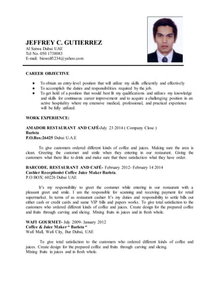 JEFFREY C. GUTIERREZ
Al Satwa Dubai UAE
Tel No. 050 1738083
E-mail: biowolf1234@yahoo.com
CAREER OBJECTIVE
● To obtain an entry-level position that will utilize my skills efficiently and effectively
● To accomplish the duties and responsibilities required by the job.
● To get hold of a position that would best fit my qualifications and utilizes my knowledge
and skills for continuous career improvement and to acquire a challenging position in an
active hospitality where my extensive medical, professional, and practical experience
will be fully utilized.
WORK EXPERIENCE:
AMADOR RESTAURANT AND CAFÉ-July 23 2014 ( Company Close )
Barista
P.O.Box:26425 Dubai U.A.E
To give customers ordered different kinds of coffee and juices. Making sure the area is
clean. Greeting the customer and smile when they entering in our restaurant. Giving the
customers what there like to drink and make sure that there satisfaction what they have order.
BARCODE. RESTAURANT AND CAFÉ- February 2012- February 14 2014
Cashier Receptionist Coffee Juice Maker Barista.
P.O BOX: 60226 Dubai UAE
It’s my responsibility to greet the costumer while entering in our restaurant with a
pleasant greet and smile. I am the responsible for scanning and receiving payment for retail
supermarket. In terms of as restaurant cashier It’s my duties and responsibility to settle bills out
either cash or credit cards and same VIP bills and papers works. To give total satisfaction to the
customers who ordered different kinds of coffee and juices. Create design for the prepared coffee
and fruits through carving and slicing. Mixing fruits in juices and in fresh whole.
WAFI GOURMET- July 2009- January 2012
Coffee & Juice Maker “ Barista “
Wafi Mall, Wafi City, Bur Dubai, UAE
To give total satisfaction to the customers who ordered different kinds of coffee and
juices. Create design for the prepared coffee and fruits through carving and slicing.
Mixing fruits in juices and in fresh whole.
 