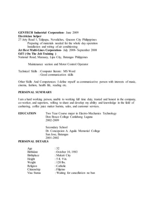 GENTECH Industrial Corporation- June 2009
Electrician helper
27 Arty Road 1, Talipapa, Novaliches, Quezon City Philipppines
Preparing of materials needed for the whole day operation
Installation and wiring of air conditioning
Jet Best Multi-Lines Corporation- July 2008- September 2008
OJT ( On The Job Training )
National Road, Marauoy, Lipa City, Batangas Philippines
Maintenance section and Motor Control Operator
Technical Skills : Computer literate: MS Word
: Good communication skills
Other Skills And Competences: I define myself as communicative person with interests of music,
cinema, fashion, health life, reading etc.
PERSONAL SUMMARY
I am a hard working person, unable to working full time duty, trusted and honest in the company,
co-worker, and superiors, willing to share and develop my ability and knowledge in the field of
cashiering, coffee juice maker barista, sales, and customer services.
EDUCATION Two Year Course major in Electro-Mechanics Technology
Don Bosco College Canlubang Laguna
2002-2009
Secondary School
Dr. Concepcion A. Aguila Memorial College
San Jose, Batangas
2001-2002
PERSONAL DETAILS
Age : 32
Birthdate : October 10, 1983
Birthplace : Makati City
Height : 5 ft. 9 in.
Weight : 120 lbs.
Religion : Catholic
Citizenship : Filipino
Visa Status : Waiting for cancellation no ban
 