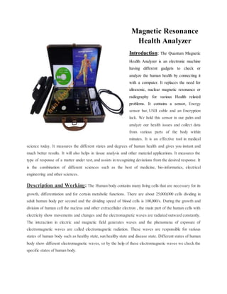 Magnetic Resonance
Health Analyzer
Introduction: The Quantum Magnetic
Health Analyzer is an electronic machine
having different gadgets to check or
analyze the human health by connecting it
with a computer. It replaces the need for
ultrasonic, nuclear magnetic resonance or
radiography for various Health related
problems. It contains a sensor, Energy
sensor bar, USB cable and an Encryption
lock. We hold this sensor in our palm and
analyze our health issues and collect data
from various parts of the body within
minutes. It is an effective tool in medical
science today. It measures the different states and degrees of human health and gives you instant and
much better results. It will also helps in tissue analysis and other material applications. It measures the
type of response of a matter under test, and assists in recognizing deviations from the desired response. It
is the combination of different sciences such as the best of medicine, bio-informatics, electrical
engineering and other sciences.
Description and Working: The Human body contains many living cells that are necessary for its
growth, differentiation and for certain metabolic functions. There are about 25,000,000 cells dividing in
adult human body per second and the dividing speed of blood cells is 100,000/s. During the growth and
division of human cell the nucleus and other extracellular electron , the main part of the human cells with
electricity show movements and changes and the electromagnetic waves are radiated outward constantly.
The interaction in electric and magnetic field generates waves and the phenomena of exposure of
electromagnetic waves are called electromagnetic radiation. These waves are responsible for various
states of human body such as healthy state, sun healthy state and disease state. Different states of human
body show different electromagnetic waves, so by the help of these electromagnetic waves we check the
specific states of human body.
 