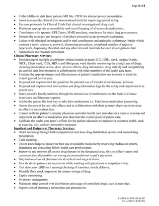 Page 3 of 4
• Collect different data from patients MR file, CPOE for abstract/poster presentation.
• Assist in research (clinical trial, observational trial) for improving patient safety.
• Reviews protocols for Clinical Trials Unit clinical investigational drug trials.
• Maintains appropriate accountability and record keeping of all research medications.
• Coordinates with sponsor, EPI Centre, MMD purchase, warehouse for study drug procurement.
• Ensures the accuracy and integrity of products procured as per protocol requirement.
• Liaises with principal investigators and/or trial coordinators and maintains a pharmacy binder which
contains a study summary, protocol, dispensing procedures, completed samples of required
paperwork, dispensing checklist, and any other relevant materials for each investigational trial.
• Randomizes the research participant.
Clinical Pharmacy Services:
• Participating in multiple disciplinary clinical rounds in paeds ICU, HDU, ward, surgical wards,
NICU, Chest ward, ICUs, HDUs and Obs/gynae ward thereby monitoring the clinical use of drugs,
including medication action, dose, adverse effects, drug interactions, drug stability and compatibility
etc and lab data interpretation in collaboration with other members of the health care team.
• Evaluate the appropriateness and effectiveness of patient’s medication use in order to meet the
overall goal of patient care.
• Prepared and implemented the guideline for parental use of Venofer (Iron Sucrose) infusion.
• Prepared and implemented intervention and drug information logs for the safety and improvement in
patient care.
• Solve patient’s health problems through the rational use of medications on the basis of clinical
experience and literature support.
• Advise the patient the best way to take their medications i.e. Take home medication counseling.
• Assess the patient for any side effects and in collaboration with their primary physician to develop
an effective medication plan.
• Consult with the patient’s primary physician and other health care providers in a team to develop and
implement an effective medication plan that meet the overall goals of patient care.
• Facilitate the health care team’s efforts for the patient education to improve or maintain health, such
as exercise, diet, and any preventive measures.
Inpatient and Outpatient Pharmacy Services:
• Order screening through both computerized unit dose drug distribution system and manual drug
prescription.
• Cash handling.
• Utilize knowledge to ensure the best use of available medicine by reviewing medication orders,
dispensing and consulting fellow health care professionals.
• Supervise and monitor all patient drug therapy in the designated area, for cost effectiveness and
communicates all possible cost saving recommendations to pat’s physician.
• Stop irrational use of pharmaceutical medical and surgical items.
• Provide direct patient care to patients while working with physicians at outpatient clinic.
• Unit dose auto refill batch running/checking of cassettes, timely delivery.
• Monthly floor stock inspection for proper storage of drug.
• Expiry monitoring.
• Inventory management.
• Maintains strict control over distribution and usage of controlled drugs, such as narcotics.
• Supervision of pharmacy technicians and pharmacists.
CURRICULUM VITAE OF
Dr. AFSHAN RAFEEQ
 