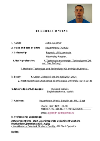 CURRICULUM VITAE
1. Name: Budko Alexandr
2. Place and date of birth: Kazakhstan 24/12/1982
3. Citizenship: Republic of Kazakhstan
Nationality-Russian.
4. Basic profession: 1. Technician-technologist “Technology of Oil
and Gas Refinery”
2. Bachelor Techniques and Technology “Oil and Gas Business”.
5. Study: 1. Uralsk College of Oil and Gas(2001-2004)
2. West Kazakhstan Engineering-Technological University (2011-2014)
6. Knowledge of Languages: Russian (native),
English (technical, social)
7. Address: Kazakhstan, Uralsk, Seifullin str. 4/1, 12 apt
phone: +7(7112)51-12-38;
mobile: +77775658577; +77016351984;
email: alexandr_budko@mail.ru
8. Professional Experience:
2012-present time- Start-up and Operate Department/Onshore
Production Operations (Eni - Agip)
- Kazakhstan – Bolashak Onshore Facility - Oil Plant Operator
Duties:
 