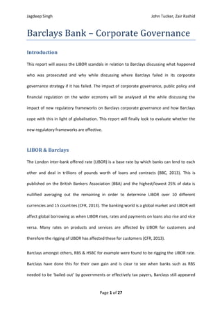 Jagdeep Singh John Tucker, Zair Rashid
Page 1 of 27
Barclays Bank – Corporate Governance
Introduction
This report will assess the LIBOR scandals in relation to Barclays discussing what happened
who was prosecuted and why while discussing where Barclays failed in its corporate
governance strategy if it has failed. The impact of corporate governance, public policy and
financial regulation on the wider economy will be analysed all the while discussing the
impact of new regulatory frameworks on Barclays corporate governance and how Barclays
cope with this in light of globalisation. This report will finally look to evaluate whether the
new regulatory frameworks are effective.
LIBOR & Barclays
The London inter-bank offered rate (LIBOR) is a base rate by which banks can lend to each
other and deal in trillions of pounds worth of loans and contracts (BBC, 2013). This is
published on the British Bankers Association (BBA) and the highest/lowest 25% of data is
nullified averaging out the remaining in order to determine LIBOR over 10 different
currencies and 15 countries (CFR, 2013). The banking world is a global market and LIBOR will
affect global borrowing as when LIBOR rises, rates and payments on loans also rise and vice
versa. Many rates on products and services are affected by LIBOR for customers and
therefore the rigging of LIBOR has affected these for customers (CFR, 2013).
Barclays amongst others, RBS & HSBC for example were found to be rigging the LIBOR rate.
Barclays have done this for their own gain and is clear to see when banks such as RBS
needed to be ‘bailed out’ by governments or effectively tax payers, Barclays still appeared
 