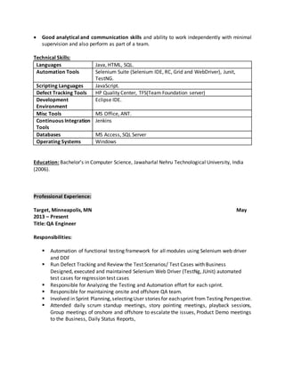 Good analytical and communication skills and ability to work independently with minimal
supervision and also perform as part of a team.
Technical Skills:
Languages Java, HTML, SQL.
Automation Tools Selenium Suite (Selenium IDE, RC, Grid and WebDriver), Junit,
TestNG.
Scripting Languages JavaScript.
Defect Tracking Tools HP Quality Center, TFS(Team Foundation server)
Development
Environment
Eclipse IDE.
Misc Tools MS Office, ANT.
Continuous Integration
Tools
Jenkins
Databases MS Access, SQL Server
Operating Systems Windows
Education: Bachelor’s in Computer Science, Jawaharlal Nehru Technological University, India
(2006).
Professional Experience:
Target, Minneapolis, MN May
2013 – Present
Title: QA Engineer
Responsibilities:
 Automation of functional testing framework for all modules using Selenium web driver
and DDF
 Run Defect Tracking and Review the Test Scenarios/ Test Cases with Business
Designed, executed and maintained Selenium Web Driver (TestNg, JUnit) automated
test cases for regression test cases
 Responsible for Analyzing the Testing and Automation effort for each sprint.
 Responsible for maintaining onsite and offshore QA team.
 Involved in Sprint Planning,selecting User stories for eachsprint from Testing Perspective.
 Attended daily scrum standup meetings, story pointing meetings, playback sessions,
Group meetings of onshore and offshore to escalate the issues, Product Demo meetings
to the Business, Daily Status Reports,
 