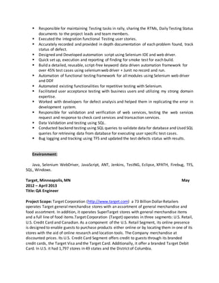  Responsible for maintaining Testing tasks in rally, sharing the RTMs, Daily Testing Status
documents to the project leads and team members.
 Executed the integration functional Testing user stories.
 Accurately recorded and provided in depth documentation of each problem found, track
status of defect.
 Designed and Developed automation script using Selenium IDE and web driver.
 Quick set up, execution and reporting of finding for smoke test for each build.
 Build a detailed, reusable, script-free keyword data driven automation framework for
over 45% test cases using seleniumweb driver + Junit no record and run.
 Automation of functional testing framework for all modules using Selenium web driver
and DDF
 Automated existing functionalities for repetitive testing with Selenium.
 Facilitated user acceptance testing with business users and utilizing my strong domain
expertise.
 Worked with developers for defect analysis and helped them in replicating the error in
development system.
 Responsible for validation and verification of web services, testing the web services
request and response to check card services and transaction services.
 Data Validation and testing using SQL.
 Conducted backend testing using SQL queries to validate data for database and Used SQL
queries for retrieving data from database for executing user specific test cases.
 Bug logging and tracking using TFS and updated the test defects status with results.
Environment:
Java, Selenium WebDriver, JavaScript, ANT, Jenkins, TestNG, Eclipse, XPATH, Firebug, TFS,
SQL, Windows.
Target, Minneapolis, MN May
2012 – April 2013
Title: QA Engineer
Project Scope: Target Corporation (http://www.target.com) a 73 Billion Dollar Retailers
operates Target general merchandise stores with an assortment of general merchandise and
food assortment. In addition, it operates SuperTarget stores with general merchandise items
and a full line of food items.Target Corporation (Target) operates in three segments: U.S. Retail,
U.S. Credit Card and Canadian. As a component of the U.S. Retail Segment, its online presence
is designed to enable guests to purchase products either online or by locating them in one of its
stores with the aid of online research and location tools. The Company merchandise at
discounted prices. Its U.S. Credit Card Segment offers credit to guests through its branded
credit cards, the Target Visa and the Target Card. Additionally, it offer a branded Target Debit
Card. In U.S. it had 1,797 stores in 49 states and the District of Columbia.
 