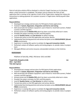 Point of sale (also called as POS or checkout) is critical to Target's business as it is the place
where a retail transaction is completed. The project aims to enhance the Point of Sale
application that is running on the registers in each of the Target stores ranging from doing sale
transactions to making payments for customer accounts in Target stores interfacing with other
applications.
Responsibilities:
 Developed test strategy and test plans for POS (point of Sale) applications.
 Involved in System, Regression, Integration and End to end testing
 Well versed with the hardware equipment used in Retail Ex: Hand held scanners, Flatbed
scanners and POS registers.
 Actively tested and led Mobile POS which has been successfully rolled out in stores
 Provided the project estimates for POC and Pilot projects.
 Used HP Quality Center and Test Director for defect tracking.
 Trained new joiners on the POS application and various devices.
 Implemented best testing practices and various test plans across DEVELOPMENT,QAand
PROD environments.
 Experience in creating SQL queries to validate the logs and transaction details.
 Performed analysis of software quality and testing progress to provide status to project
team
 Managed offshore and onsite resources and provided estimates on the timelines.
Environment:
POS(Point of Sale) SQL, HPQC, POS Server 2012 and 2003
Target India, Bangalore,India Jan
2011 – April 2012
Title: QA Engineer
Responsibilities:
 Developed test strategy and test plans for POS (point of Sale) applications.
 Involved in System, Regression, Integration and End to end testing
 Well versed with the hardware equipment used in Retail Ex: Hand held scanners, Flatbed
scanners and POS registers.
 Actively tested and led Mobile POS which has been successfully rolled out in stores
 Provided the project estimates for POC and Pilot projects.
 Used HP Quality Center and Test Director for defect tracking.
 Trained new joiners on the POS application and various devices.
 Implemented best testing practices and various test plans across DEVELOPMENT,QAand
PROD environments.
 Experience in creating SQL queries to validate the logs and transaction details.
 Performed analysis of software quality and testing progress to provide status to project
team
 