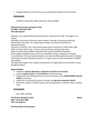  Managed offshore and onsite resources and provided estimates on the timelines.
Environment:
POS(Point of Sale) SQL, HPQC, POS Server 2012 and 2003
Qwest Communication, Bangalore, India
Jan 2009 – December 2010
Title: QA Engineer
Networks is the largest federal telecommunication acquisition from GSA. The program is to
support
40 products and services with three major modules: Ordering, Provisioning and Billing.
Provisioning is the process of configuring the network to activate and provide the
telecommunication
service for a customer. The 3 major provisioning systems involved are: CORE, eFlow, LIMS
CORE, Customer Order Entry, is used as primary vehicle for provisioning orders.
eFlow is a provisioning workflow application with a generic workflow framework.
eFlow supports workflow processes that are completely manual, completely automated
or a combination of manual and automated tasks. Core and eFlow applications work in tandem.
LIMS (Logical Inventory Monitoring System) is a single source of service information for QWEST
data products.
The application supports the storage and manipulation of logical data associated with services
provided by Qwest.
Responsibilities:
 Involved in System, Regression, Integration and End to end testing
 Used HP Quality Center and Test Director for defect tracking.
 Implemented best testing practices and various test plans across DEVELOPMENT,QAand
PROD environments.
 Experience in creating SQL queries to validate the logs and transaction details.
 Performed analysis of software quality and testing progress to provide status to project
team
Environment:
SQL, HPQC, Windows
ITC Infotech, Bangalore, India March
2007 – December 2008
Title: Test Engineer
Brief description of the project:
 