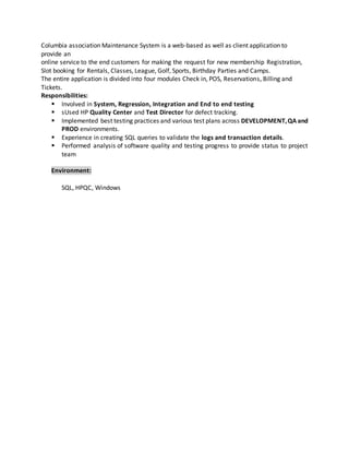 Columbia association Maintenance System is a web-based as well as client application to
provide an
online service to the end customers for making the request for new membership Registration,
Slot booking for Rentals, Classes, League, Golf, Sports, Birthday Parties and Camps.
The entire application is divided into four modules Check in, POS, Reservations, Billing and
Tickets.
Responsibilities:
 Involved in System, Regression, Integration and End to end testing
 sUsed HP Quality Center and Test Director for defect tracking.
 Implemented best testing practices and various test plans across DEVELOPMENT,QA and
PROD environments.
 Experience in creating SQL queries to validate the logs and transaction details.
 Performed analysis of software quality and testing progress to provide status to project
team
Environment:
SQL, HPQC, Windows
 