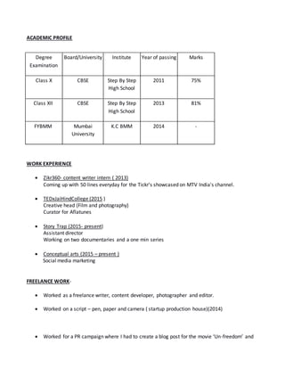 ACADEMIC PROFILE
WORK EXPERIENCE
 Zikr360- content writer intern ( 2013)
Coming up with 50 lines everyday for the Tickr's showcased on MTV India's channel.
 TEDxJaiHindCollege (2015 )
Creative head (Film and photography)
Curator for Aflatunes
 Story Trap (2015- present)
Assistant director
Working on two documentaries and a one min series
 Conceptual arts (2015 – present )
Social media marketing
FREELANCE WORK-
 Worked as a freelance writer, content developer, photographer and editor.
 Worked on a script – pen, paper and camera ( startup production house)(2014)
 Worked for a PR campaign where I had to create a blog post for the movie ‘Un-freedom’ and
Degree
Examination
Board/University Institute Year of passing Marks
Class X CBSE Step By Step
High School
2011 75%
Class XII CBSE Step By Step
High School
2013 81%
FYBMM Mumbai
University
K.C BMM 2014 -
 