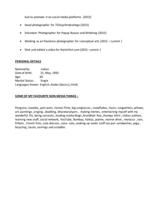 had to promote it on social media platforms (2015)
 Head photographer for TEDxjaihindcollege (2015)
 Volunteer Photographer for Popup Bazaar and blitzkrieg (2015)
 Working as an freelance photographer for conceptual arts (2015 – current )
 Shot and edited a video for theitchlist.com (2015- current )
PERSONAL DETAILS
Nationality: Indian
Date of Birth: 15, May, 1995
Age: 20
Marital Status: Single
Languages Known: English, Arabic (basics), Hindi.
SOME OF MY FAVOURITE NON MEDIA THINGS –
Penguins, tuxedos, pani puris, Iranian films, big sunglasses , snowflakes, music, songwriters, pillows,
art, paintings ,singing , doodling, bharatanatyam , making memes, entertaining myself with my
wonderful PJs, being sarcastic, reading snarky blogs ,Arundhati Roy ,Jhumpa lahiri , Indian authors,
learning new stuff, social network, YouTube, Bombay, haikus, poems, marine drive , morocco , rain,
fritters , French fries, cute dresses , coco- cola, cooking up exotic stuff sev puri sandwiches, yoga ,
bicycling , locals, earrings and scrabble .
 