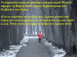Το παρακάτω κείμενο γράφτηκε από μια κυρία 90 ετών
σήμερα, τη Regina Brett, πρώην δημοσιογράφο στο
Κλίβελαντ του Οχάιο.

«Για να γιορτάσω τα γενέθλιά μου, έγραψα κάποτε στη
στήλη μου στην εφημερίδα, τα 45 πράγματα που μου έμαθε
η ζωή. Ήταν το πιο πετυχημένο άρθρο που έγραψα ποτέ»
 