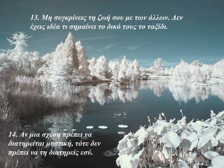 13. Μη συγκρίνεις τη ζωή σου με των άλλων. Δεν
      έχεις ιδέα τι σημαίνει το δικό τους το ταξίδι.




14. Αν μια σχέση πρέπει να
διατηρείται μυστική, τότε δεν
πρέπει να τη διατηρείς εσύ.
 
