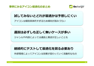 Conﬁdential
事例にみるアイコン最適化のまとめ
16
アイコンは個別具体的すぎるため傾向が読みづらい
試してみないとどれが最適かは予想しにくい
ジャンルや内容によっては通説と真逆が正しいことも
通説は必ずしも正しく無いケースが多い
外部環境によってアイコンは効果が変わっていく流動的なもの
継続的にテストして最適化を図る必要あり
 