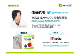 Conﬁdential 2
@metaps_sato
資料作成者
株式会社メタップス 代表取締役
http://www.metaps.com/
佐藤航陽
Androidアプリ収益化プラットフォームを
アジアを中心に六カ国で展開。
書籍執筆	
 ブログ	
http://blogs.itmedia.co.jp/android/
	
Android （アンドロイド） × グローバル	
 