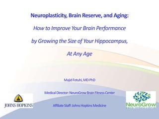 Neuroplasticity, Brain Reserve, and Aging:
How to ImproveYourBrain Performance
by Growingthe Sizeof Your Hippocampus,
At Any Age
MajidFotuhi,MDPhD
MedicalDirector:NeuroGrowBrainFitnessCenter
AffiliateStaff:JohnsHopkinsMedicine
 
