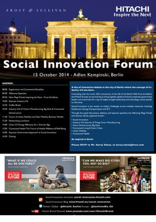 Social Innovation Forum
15 October 2014 - Adlon Kempinski, Berlin
AGENDA
08:00 Registration and Continental Breakfast
09:00 Welcome Speeches
09:20 New Mega Trends Inspiring the Next - Frost & Sullivan
10:00 Keynote: Industry 4.0
10:30 Coffee Break
10:50 Industry 4.0: IoT, Smart Manufacturing, Big Data & Connected
Infrastructure
11:40 Future of Urban Mobility and New Mobility Business Models
12:30 Networking Luncheon
14:00 Cities 3.0: Energy Efficiency for a Smarter Age
15:00 Connected Health:The Future of Health,Wellness & Well Being
16:00 Keynote: Government Approach to Social Innovation
16:30 Closing
A day of interactive debate in the city of Berlin where the concept of In-
dustry 4.0 was born.
Coinciding with the iconic 25th anniversary of the fall of the Berlin Wall, Frost & Sullivan
and Hitachi Europe are partnering to bring together global and local companies,government
leaders and authorities for a day of insight,thought leadership and technology trends specific
to Germany.
Social Innovation is the answer to today's challenges across multiple industries, including
Healthcare, Energy,Transportation and ICT.
Through live panel discussions, debates and keynote speeches the following Mega Trends
and themes will be explored further:
• Social Innovation
• Industry 4.0, Internet of Things, Smart Manufacturing
• Smart Infrastructure, Big Data
• Connected Living & Smart Cities
• Urban Mobility
• Connected Health
Be inspired in Berlin
Please RSVP to Mr. Koray Ozkal, at koray.ozkal@frost.com
Social Innovation microsite: social-innovation.hitachi.com
Social Innovation Blog: www.hitachi.eu/social_innovation
Twitter: Global - @Hitachi_Soclnn Europe - @SoclnnovBiz_EU
Hitachi Brand Channel: www.youtube.com/user/HitachiBrand-
Channel
 