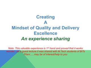 Creating
A
Mindset of Quality and Delivery
Excellence
An experience sharing
Note: This valuable experience is 1st hand and proved that it works
wonder...as a guest lecture it was shared with M.Tech students of BITs
Pilani......may be of interest/help to you
 