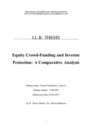 1
THE HAGUE UNIVERSITY OF APPLIED SCIENCES
FACULTY OF INTERNATIONAL & EUROPEAN LAW
LL.B. THESIS
Equity Crowd-Funding and Investor
Protection: A Comparative Analysis
Student name: Vesela Valentinova Yaneva
Student number: 11034394
Submission date: 09.02.2015
LL.B. Thesis Mentor: Dr. Abiola Makinwa
 