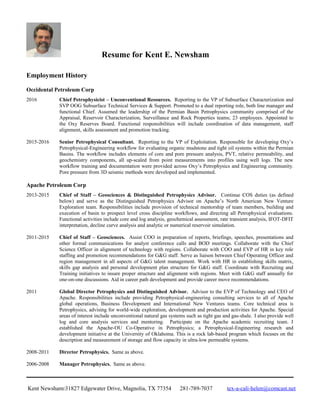 Resume for Kent E. Newsham
Employment History
Occidental Petroleum Corp
2016 Chief Petrophysicist – Unconventional Resources. Reporting to the VP of Subsurface Characterization and
SVP OOG Subsurface Technical Services & Support. Promoted to a dual reporting role, both line manager and
functional Chief. Assumed the leadership of the Permian Basin Petrophysics community comprised of the
Appraisal, Reservoir Characterization, Surveillance and Rock Properties teams; 23 employees. Appointed to
the Oxy Reserves Board. Functional responsibilities will include coordination of data management, staff
alignment, skills assessment and promotion tracking.
2015-2016 Senior Petrophysical Consultant. Reporting to the VP of Exploitation. Responsible for developing Oxy’s
Petrophysical-Engineering workflow for evaluating organic mudstone and tight oil systems within the Permian
Basins. The workflow includes elements of core and pore pressure analysis, PVT, relative permeability, and
geochemistry components, all up-scaled from point measurements into profiles using well logs. The new
workflow training and documentation were provided across Oxy’s Petrophysics and Engineering community.
Pore pressure from 3D seismic methods were developed and implemented.
Apache Petroleum Corp
2013-2015 Chief of Staff – Geosciences & Distinguished Petrophysics Advisor. Continue COS duties (as defined
below) and serve as the Distinguished Petrophysics Advisor on Apache’s North American New Venture
Exploration team. Responsibilities include provision of technical mentorship of team members, building and
execution of basin to prospect level cross discipline workflows, and directing all Petrophysical evaluations.
Functional activities include core and log analysis, geochemical assessment, rate transient analysis, IFOT-DFIT
interpretation, decline curve analysis and analytic or numerical reservoir simulation.
2011-2015 Chief of Staff – Geosciences. Assist COO in preparation of reports, briefings, speeches, presentations and
other formal communications for analyst conference calls and BOD meetings. Collaborate with the Chief
Science Officer in alignment of technology with regions. Collaborate with COO and EVP of HR in key role
staffing and promotion recommendations for G&G staff. Serve as liaison between Chief Operating Officer and
region management in all aspects of G&G talent management. Work with HR in establishing skills matrix,
skills gap analysis and personal development plan structure for G&G staff. Coordinate with Recruiting and
Training initiatives to insure proper structure and alignment with regions. Meet with G&G staff annually for
one-on-one discussions. Aid in career path development and provide career move recommendations.
2011 Global Director Petrophysics and Distinguished Advisor. Advisor to the EVP of Technology and CEO of
Apache. Responsibilities include providing Petrophysical-engineering consulting services to all of Apache
global operations, Business Development and International New Ventures teams. Core technical area is
Petrophysics, advising for world-wide exploration, development and production activities for Apache. Special
areas of interest include unconventional natural gas systems such as tight gas and gas-shale. I also provide well
log and core analysis services and mentoring. Participate on the Apache academic recruiting team. I
established the Apache-OU Co-Operative in Petrophysics; a Petrophysical-Engineering research and
development initiative at the University of Oklahoma. This is a rock lab-based program which focuses on the
description and measurement of storage and flow capacity in ultra-low permeable systems.
2008-2011 Director Petrophysics. Same as above.
2006-2008 Manager Petrophysics. Same as above.
Kent Newsham31827 Edgewater Drive, Magnolia, TX 77354 281-789-7037 tex-a-cali-helen@comcast.net
 