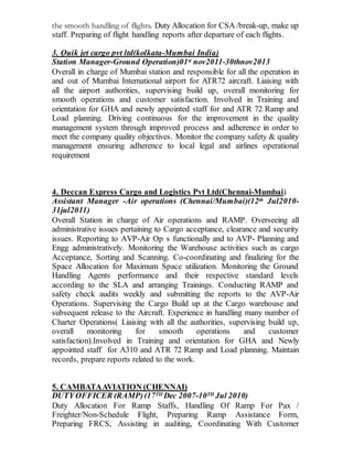 the smooth handling of flights. Duty Allocation for CSA /break-up, make up
staff. Preparing of flight handling reports after departure of each flights.
3. Quik jet cargo pvt ltd(kolkata-Mumbai India)
Station Manager-Ground Operation)01st nov2011-30thnov2013
Overall in charge of Mumbai station and responsible for all the operation in
and out of Mumbai International airport for ATR72 aircraft. Liaising with
all the airport authorities, supervising build up, overall monitoring for
smooth operations and customer satisfaction. Involved in Training and
orientation for GHA and newly appointed staff for and ATR 72 Ramp and
Load planning. Driving continuous for the improvement in the quality
management system through improved process and adherence in order to
meet the company quality objectives. Monitor the company safety & quality
management ensuring adherence to local legal and airlines operational
requirement
4. Deccan Express Cargo and Logistics Pvt Ltd(Chennai-Mumbai)
Assistant Manager -Air operations (Chennai/Mumbai)(12th Jul2010-
31jul2011)
Overall Station in charge of Air operations and RAMP. Overseeing all
administrative issues pertaining to Cargo acceptance, clearance and security
issues. Reporting to AVP-Air Op s functionally and to AVP- Planning and
Engg administratively. Monitoring the Warehouse activities such as cargo
Acceptance, Sorting and Scanning. Co-coordinating and finalizing for the
Space Allocation for Maximum Space utilization. Monitoring the Ground
Handling Agents performance and their respective standard levels
according to the SLA and arranging Trainings. Conducting RAMP and
safety check audits weekly and submitting the reports to the AVP-Air
Operations. Supervising the Cargo Build up at the Cargo warehouse and
subsequent release to the Aircraft. Experience in handling many number of
Charter Operations( Liaising with all the authorities, supervising build up,
overall monitoring for smooth operations and customer
satisfaction).Involved in Training and orientation for GHA and Newly
appointed staff for A310 and ATR 72 Ramp and Load planning. Maintain
records, prepare reports related to the work.
5. CAMBATAAVIATION (CHENNAI)
DUTY OFFICER (RAMP)(17TH Dec 2007-10TH Jul 2010)
Duty Allocation For Ramp Staffs, Handling Of Ramp For Pax /
Freighter/Non-Schedule Flight, Preparing Ramp Assistance Form,
Preparing FRCS, Assisting in auditing, Coordinating With Customer
 