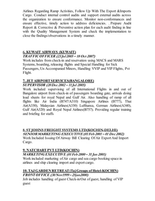 Airlines Regarding Ramp Activities, Follow Up With The Export &Imports
Cargo. Conduct internal control audits and support external audits across
the organization to ensure conformance. Monitor non-conformances and
ensure effective, timely action to address deficiencies. . Prepare Audit
Report & Corrective & Preventive action plan for each audit finding in line
with the Quality Management System and check the implementation to
close the findings/observations in a timely manner.
6. KUWAIT AIRWAYS (KUWAIT)
TRAFFIC OFFICER (23 Jul 2005 – 18 Oct 2007)
Work includes from check-in and reservation using MACS and MARS
Systems, boarding, releasing flights and Special Handling for Sick
Passengers, Un Accompanied Minors, Handling VVIP and VIP Flights, Pvt
Flight.
7. JET AIRPORTSERVICES(BANGALORE)
SUPERVISOR (20 Dec 2002 – 11 Jul 2005)
Work included supervising of all International Flights in and out of
Bangalore airport from check-in of passengers boarding gate, arrivals doing
load sheets for royal Nepal and Gulf Air. Also handling of ramp of all
flights like Air India (B747/A310) Singapore Airlines (B777), Thai
Air(A330), Malaysian Airlines(A330) Lufthansa, German Airlines(A340),
Gulf Air(A320) and Royal Nepal Airlines(B757). Providing regular training
and briefing for staffs
8. ST JOHNS FREIGHT SYSTEMS LTD(KOCHIN-DELHI)
SENIORMARKETING EXECUTIVE (01 Feb 2001 – 01 Dec 2002)
Work Included Issuing Of Airway Bill Clearing Of Air ExportAnd Import
Cargo.
9. NATCHART PVT LTD(KOCHIN)
MARKETING EXECUTIVE (01 Feb 2000 – 31 Jan 2001)
Work included marketing ofAir cargo and sea cargo booking space in
airlines and ship clearing import and export cargo.
10. TAJ GARDEN RETREAT(TajGroups of Hotel-KOCHIN)
FRONT OFFICE (30 Nov1999 – 25jan2000)
Job includes handling of guest Check-in/Out of guest, handling of VIP
guest
 