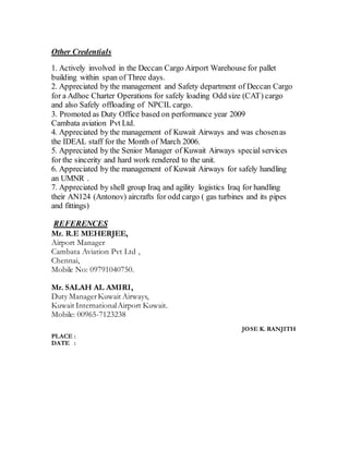 Other Credentials
1. Actively involved in the Deccan Cargo Airport Warehouse for pallet
building within span of Three days.
2. Appreciated by the management and Safety department of Deccan Cargo
for a Adhoc Charter Operations for safely loading Odd size (CAT) cargo
and also Safely offloading of NPCIL cargo.
3. Promoted as Duty Office based on performance year 2009
Cambata aviation Pvt Ltd.
4. Appreciated by the management of Kuwait Airways and was chosenas
the IDEAL staff for the Month of March 2006.
5. Appreciated by the Senior Manager of Kuwait Airways special services
for the sincerity and hard work rendered to the unit.
6. Appreciated by the management of Kuwait Airways for safely handling
an UMNR .
7. Appreciated by shell group Iraq and agility logistics Iraq for handling
their AN124 (Antonov) aircrafts for odd cargo ( gas turbines and its pipes
and fittings)
REFERENCES
Mr. R.E MEHERJEE,
Airport Manager
Cambata Aviation Pvt Ltd ,
Chennai,
Mobile No: 09791040750.
Mr. SALAH AL AMIRI,
Duty ManagerKuwait Airways,
Kuwait InternationalAirport Kuwait.
Mobile: 00965-7123238
JOSE K. RANJITH
PLACE :
DATE :
 
