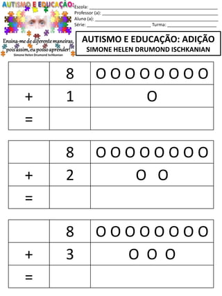 Escola: ____________________________________________________
Professor (a): _______________________________________________
Aluno (a): __________________________________________________
Série: __________________________ Turma: ____________________
AUTISMO E EDUCAÇÃO: ADIÇÃO
SIMONE HELEN DRUMOND ISCHKANIAN
8 O O O O O O O O
+ 2 O O
=
8 O O O O O O O O
+ 3 O O O
=
8 O O O O O O O O
+ 1 O
=
 