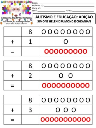 Escola: ____________________________________________________
Professor (a): _______________________________________________
Aluno (a): __________________________________________________
Série: __________________________ Turma: ____________________
AUTISMO E EDUCAÇÃO: ADIÇÃO
SIMONE HELEN DRUMOND ISCHKANIAN
8 O O O O O O O O
+ 2 O O
= OOOOOOOOOO
8 O O O O O O O O
+ 3 O O O
= OOOOOOOOOOO
8 O O O O O O O O
+ 1 O
= OOOOOOOOO
 