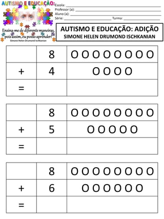 Escola: ____________________________________________________
Professor (a): _______________________________________________
Aluno (a): __________________________________________________
Série: __________________________ Turma: ____________________
AUTISMO E EDUCAÇÃO: ADIÇÃO
SIMONE HELEN DRUMOND ISCHKANIAN
8 O O O O O O O O
+ 5 O O O O O
=
8 O O O O O O O O
+ 6 O O O O O O
=
8 O O O O O O O O
+ 4 O O O O
=
 