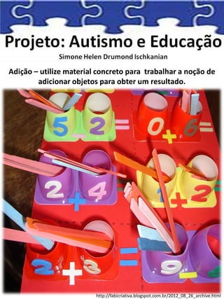 Adição – utilize material concreto para trabalhar a noção de
adicionar objetos para obter um resultado.
http://fabicriativa.blogspot.com.br/2012_08_26_archive.html
 