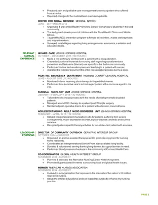 PAGE 2
 Practiced pain and palliative care managementtowards a patientwho suffered
from a stroke.
 Reported changes to the medical team overseeing clients.
CENTER FOR SOCIAL MEDICINE, MEDICAL INTERN
JUNE – SEPTEMBER 2012
 Organized & presented Health Promoting School workshops to students in the rural
community.
 Tracked growth developmentof children with the Rural Health Clinics and Mobile
Clinics.
 Taught HIV/AIDS prevention program to female sex workers,males seeking males
and migrantworkers.
 Surveyed rural villages regarding living arrangements,economics,s anitation and
education levels.
RELEVANT
CLINICAL
EXPERIENCE
HIV/AIDS CARE JOHNS HOPKINS HOSPITAL
OCTOBER – DECEMBER 2015 (168 HOURS)
 Made a “no-selfinjury” contract with a patientwith a drug addiction.
 Created educational materials for nursing staffregarding opioid overdose
prevention and Naloxone (Narcan) use specific to the Baltimore community.
 Performed routine tracheostomycare and teaching to a patientwith cancer.
 Assisted the recorder documentthe entire resuscitation process during a code.
PEDIATRIC EMERGENCY DEPARTMENT HOWARD COUNTY GENERAL HOSPITAL
JUNE – AUGUST 2015 (112 HOURS)
 Monitored infants receiving phototherapyfor hyperbilirubinemia.
 Performed time sensitive care to school-aged patientwith a corrosive agent in his
eye.
SURGICAL ONCOLOGY UNIT JOHNS HOPKINS HOSPITAL
JANUARY – FEBRUARY 2015 (112 HOURS)
 Tailored the discharge process to fit the needs ofdevelopmentallydisabled
patients.
 Managed wound VAC therapy to a patientpost-Whipple surgery.
 Maintained post-operative drains for a patientwith a tension pneumothorax.
ADOLESCENT/YOUNG ADULT MOOD DISORDERS UNIT JOHNS HOPKINS HOSPITAL
FEBRUARY – APRIL 2015 (112 HOURS)
 Utilized interpersonal communication skills for patients suffering from severe
schizophrenia,major depressive disorder,bipolar disorder,anorexia and bulimia
nervosa.
 Designed patient-specific therapyactivities for an adolescentpatientwith anorexia.
LEADERSHIP
POSITIONS
DIRECTOR OF COMMUNITY OUTREACH GERIATRIC INTEREST GROUP
OCTOBER 2014 - CURRENT
 Organized an animal-assisted therapyevent to promote enjoymentfor nursing
home residents.
 Coordinated an intergenerational Senior Prom atan assisted living facility.
 Donated & volunteered serving thanksgiving dinners to supportseniors in need.
 Performed blood pressure checkups in the communityat IConnectHealth Fairs.
CO-COORDINATOR GLOBAL HEALTH INTEREST GROUP
NOVEMBER 2014 - CURRENT
 Planned & executed the Alternative Nursing Career Networking event.
 Promoted & participated in events surrounding local and global health issues.
MEMBER AMERICAN NURSES ASSOCIATION
NOVEMBER 2014 - CURRENT
 Involved in an organization that represents the interests ofthe nation’s 3.6 million
registered nurses.
 Utilize the offered educational and skill-based resources to enhance mynursing
practice.
 