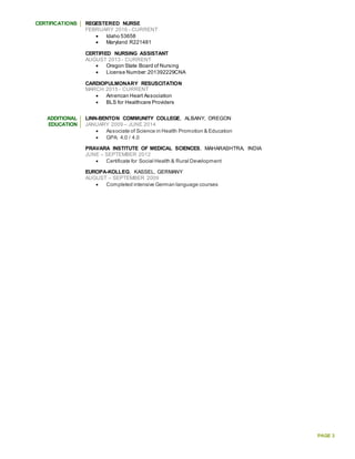 PAGE 3
CERTIFICATIONS REGESTERED NURSE
FEBRUARY 2016 - CURRENT
 Idaho 53658
 Maryland R221481
CERTIFIED NURSING ASSISTANT
AUGUST 2013 - CURRENT
 Oregon State Board of Nursing
 License Number:201392229CNA
CARDIOPULMONARY RESUSCITATION
MARCH 2015 - CURRENT
 American Heart Association
 BLS for Healthcare Providers
ADDITIONAL
EDUCATION
LINN-BENTON COMMUNITY COLLEGE, ALBANY, OREGON
JANUARY 2009 – JUNE 2014
 Associate of Science in Health Promotion & Education
 GPA: 4.0 / 4.0
PRAVARA INSTITUTE OF MEDICAL SCIENCES, MAHARASHTRA, INDIA
JUNE – SEPTEMBER 2012
 Certificate for Social Health & Rural Development
EUROPA-KOLLEG, KASSEL, GERMANY
AUGUST – SEPTEMBER 2009
 Completed intensive German language courses
 
