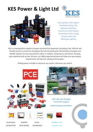 Southampton Wakefield London sales@kes.co.uk
023 8070 4703 01924 200 606 020 8300 0012 www.kes.co.uk
KES is a leading British supplier of power and electrical equipment, providing a fast, efficient and
friendly service to customers throughout the UK and world-wide. KES provides innovative and
flexible solutions for any environment, indoor or outdoor, temporary or permanent. Drawing
upon expertise built up over 30 years, our highly experienced team will make sure your project
requirements are fully met, whatever the location.
Getting power and light to wherever you need it, whenever you need it.
KES Power & Light Ltd
We also offer a full range of
Distribution Boxes, Site
Lighting and Festoon,
Transformers, RCD Sockets,
Combination Units, Energy
Savings Lamps and
Workspace Lighting.
KES is the sole UK agent
for the PCE range of
industrial plugs and sockets .
 