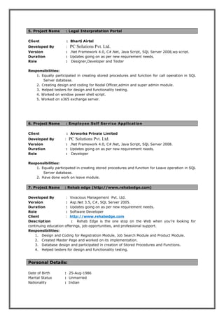 5. Project Name : Legal Interpratation Portal
Client : Bharti Airtel
Developed By : PC Solutions Pvt. Ltd.
Version : .Net Framework 4.0, C#.Net, Java Script, SQL Server 2008,wp script.
Duration : Updates going on as per new requirement needs.
Role : Designer,Developer and Tester
Responsibilities:
1. Equally participated in creating stored procedures and function for call operation in SQL
Server database.
2. Creating design and coding for Nodal Officer,admin and super admin module.
3. Helped testers for design and functionality testing.
4. Worked on window power shell script.
5. Worked on o365 exchange server.
6. Project Name : Employee Self Service Application
Client : Airworks Private Limited
Developed By : PC Solutions Pvt. Ltd.
Version : .Net Framework 4.0, C#.Net, Java Script, SQL Server 2008.
Duration : Updates going on as per new requirement needs.
Role : Developer
Responsibilities:
1. Equally participated in creating stored procedures and function for Leave operation in SQL
Server database.
2. Have done work on leave module.
7. Project Name : Rehab edge (http://www.rehabedge.com)
Developed By : Vivacious Management Pvt. Ltd.
Version : Asp.Net 3.5, C#, SQL Server 2005.
Duration : Updates going on as per new requirement needs.
Role : Software Developer
Client : http://www.rehabedge.com
Description : Rehab Edge is the one stop on the Web when you’re looking for
continuing education offerings, job opportunities, and professional support.
Responsibilities:
1. Design and Coding for Registration Module, Job Search Module and Product Module.
2. Created Master Page and worked on its implementation.
3. Database design and participated in creation of Stored Procedures and Functions.
4. Helped testers for design and functionality testing.
Personal Details:
Date of Birth : 25-Aug-1986
Marital Status : Unmarried
Nationality : Indian
 