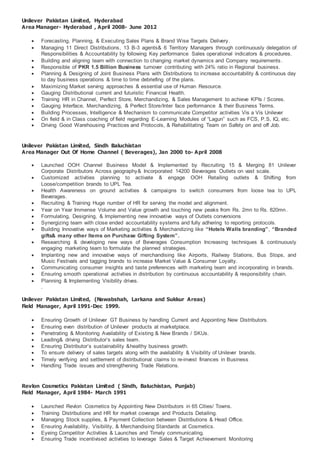 Unilever Pakistan Limited, Hyderabad
Area Manager- Hyderabad , April 2008- June 2012
 Forecasting, Planning, & Executing Sales Plans & Brand Wise Targets Delivery.
 Managing 11 Direct Distributions, 13 B-3 agents& 6 Territory Managers through continuously delegation of
Responsibilities & Accountability by following Key performance Sales operational indicators & procedures.
 Building and aligning team with connection to changing market dynamics and Company requirements .
 Responsible of PKR 1.5 Billion Business turnover contributing with 24% ratio in Regional business.
 Planning & Designing of Joint Business Plans with Distributions to increase accountability & continuous day
to day business operations & time to time debriefing of the plans.
 Maximizing Market serving approaches & essential use of Human Resource.
 Gauging Distributional current and futuristic Financial Health.
 Training HR in Channel, Perfect Store, Merchandizing, & Sales Management to achieve KPIs / Scores.
 Gauging Interface, Merchandizing, & Perfect Store/Inter face performance & their Business Terms.
 Building Processes, Intelligence & Mechanism to communicate Competitor activities Vis a Vis Unilever
 On field & in Class coaching of field regarding E-Learning Modules of “Lagun” such as FCS, P.S, IQ, etc.
 Driving Good Warehousing Practices and Protocols, & Rehabilitating Team on Safety on and off Job.
Unilever Pakistan Limited, Sindh Baluchistan
Area Manager Out Of Home Channel ( Beverages), Jan 2000 to- April 2008
 Launched OOH Channel Business Model & Implemented by Recruiting 15 & Merging 81 Unilever
Corporate Distributors Across geography& Incorporated 14200 Beverages Outlets on vast scale.
 Customized activities planning to activate & engage OOH Retailing outlets & Shifting from
Loose/competition brands to UPL Tea.
 Health Awareness on ground activities & campaigns to switch consumers from loose tea to UPL
Beverages.
 Recruiting & Training Huge number of HR for serving the model and alignment.
 Year on Year Immense Volume and Value growth and touching new peaks from Rs. 2mn to Rs. 820mn.
 Formulating, Designing, & Implementing new innovative ways of Outlets conversions
 Synergizing team with close ended accountability systems and fully adhering to reporting protocols.
 Building Innovative ways of Marketing activities & Merchandizing like “Hotels Walls branding”, “Branded
gifts& many other Items on Purchase Gifting System”.
 Researching & developing new ways of Beverages Consumption Increasing techniques & continuously
engaging marketing team to formulate the planned strategies.
 Implanting new and innovative ways of merchandising like Airports, Railway Stations, Bus Stops, and
Music Festivals and tagging brands to increase Market Value & Consumer Loyalty.
 Communicating consumer insights and taste preferences with marketing team and incorporating in brands.
 Ensuring smooth operational activities in distribution by continuous accountability & responsibility chain.
 Planning & Implementing Visibility drives.
.
Unilever Pakistan Limited, (Nawabshah, Larkana and Sukkur Areas)
Field Manager, April 1991-Dec 1999.
 Ensuring Growth of Unilever GT Business by handling Current and Appointing New Distributors.
 Ensuring even distribution of Unilever products at marketplace.
 Penetrating & Monitoring Availability of Existing & New Brands / SKUs.
 Leading& driving Distributor’s sales team.
 Ensuring Distributor’s sustainability &healthy business growth.
 To ensure delivery of sales targets along with the availability & Visibility of Unilever brands.
 Timely verifying and settlement of distributional claims to re-invest finances in Business
 Handling Trade issues and strengthening Trade Relations.
Revlon Cosmetics Pakistan Limited ( Sindh, Baluchistan, Punjab)
Field Manager, April 1984- March 1991
 Launched Revlon Cosmetics by Appointing New Distributors in 65 Cities/ Towns.
 Training Distributions and HR for market coverage and Products Detailing.
 Managing Stock supplies, & Payment Collection between Distributions & Head Office.
 Ensuring Availability, Visibility, & Merchandising Standards at Cosmetics.
 Eyeing Competitor Activities & Launches and Timely communicating.
 Ensuring Trade incentivised activities to leverage Sales & Target Achievement Monitoring
 
