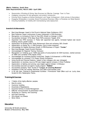 Gillette Pakistan, South Zone
Sales Representative, March 1983- April 1984.
 Responsible of Building & Driving New Business by Effective Coverage Town to Town.
 Engaging consumers for trail generation and product introduction.
 Ensuing Stock Supplies at Central Distribution and Target Achievement ( Both primary & Secondary)
 Engaging Wholesalers in lucrative Brand Promotional Business Offers to Penetrate via Retail Basket.
 Ensuring Availability & Visibility with merchandising tools deployment.
Awards & Achievements
 Best Area Manager Award in Surf Excel in National Sales Conference 2012
 Best Performer Award continuously 6 years Undisputed in OOH Business
 Recognition on Achieving & Year on Year 90% Growth on Average in OOH
 Successfully Achieved 121% Deep Rural POPs extension Targets 2012.
 Appointed new RTM business in Thatta belt appointed new agents, Achieved highest ever record
breaking volume growth of 85%
 Appreciation for Building RTM Tando Muhammad Khan and achieving 56% Growth
 Appreciation on Saving Rs. 2.1 MN Company Cost to serve expenses
 Acknowledge for Highest Business Growth in RTM Business in Project “Twister”
 Best Area Manager Award Sunsilk Shampoo
 Acknowledged for Regional Training Champion
 Recognition on Verifying up to 14200 new points of consumptions for OOH business, started services
at 10800 and converted 6700 regular POCs.
 Acknowledged for Achieving Brands Productivity Targets & Achievement in RTM Model
 Acknowledged for achieving 71% Perfect Stores Compliance
 Using Social and Personal relations, helped to free colleague who was kidnapped
 Appreciation on resolving issue as FIR was lodged against company in Khan PurMahar
 Appreciation on fighting and winning case lodged against Unilever in Shikarpur
 Successfully executed sub agent’s loyalty program “Twister”.
 Successfully achieving Team Scores of “Laagun E- Learning Modules”
 Installation of 300 Tea vending Machines /and 2900 small branded tools
 in All Job roles, Planned & Implemented Activities / Promotional Trade Offers such as: Lucky draw,
Scratch & Win, Redemption Packs,
Training & Courses
 7 Habits of the highly effective peoples.
 Bias for action.
 Customer handling.
 Essentials of Negotiations.
 Essential Territory & Outlet Management
 Effective Communication & presentation skills.
 Workshop on “Training and Coaching”
 6x9 Field Coaching
 Who Moved my Cheese
 Mirror Mirror
Education
University Of Sindh Jamshoro
Masters of Economics, May 1983
 