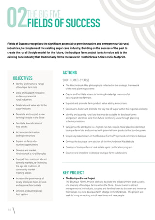 10
02THEBIGFIVE
FieldsofSUCCESS
Objectives
•	 Identify and market a range
of boutique farm lots
•	 Grow and support innovative
and entrepreneurial
rural industries
•	 Celebrate and value add to the
sugar industry
•	 Generate and support a new
farming lifestyle in the Shire
•	 Facilitate diversification of
food stocks
•	 Increase on-farm value
adding enterprises
•	 Expand on farm edu-
tourism opportunities
•	 Develop and market
Hinchinbrook’s rural lifestyles
•	 Support the creation of vibrant
farmers markets, re-inventing
the age old traditions of
community market
meeting places
•	 Increase the prominence of
locally produced foods in local
and regional food outlets
•	 Develop a robust regional
food system
Fields of Success recognises the significant potential to grow innovative and entrepreneurial rural
industries, to complement the existing sugar cane industry. Building on the success of the past to
create the rural lifestyle model for the future, the boutique farm project looks to value add to the
existing cane industry that traditionally forms the basis for Hinchinbrook Shire’s rural footprint.
Actions
Short Term (1-2 years)
•	 The Hinchinbrook Way philosophy is reflected in the strategic framework
of the new planning scheme
•	 Create and facilitate access to farming knowledge resources for
existing and new farmers
•	 Support and promote farm product value adding enterprises
•	 Continue to foster and promote the key role of sugar within the regional economy
•	 Identify and quantify rural lots that may be suitable for boutique farms
and protect identified land from future conflicting uses through planning
scheme provisions
•	 Categorise the attributes (i.e.: higher rain fall, sloped, flood plain) on identified
boutique farm lots and contrast with potential farm products that can be grown
•	 Scope key stakeholders in the Boutique Farms Project and commence dialogue
•	 Develop the boutique farm section of the Hinchinbrook Way Website
•	 Develop a ‘boutique farms’ real estate agent certification program
•	 Source rural investors to develop boutique farm subdivisions
Key Project
•	 The Boutique Farms Project
The Boutique Farms Project seeks to facilitate the establishment and success
of a diversity of boutique farms within the Shire. Council wish to attract
entrepreneurial individuals, couples and families keen to discover and immerse
themselves in a new boutique farm lifestyle in Hinchinbrook. The project will
seek to bring an exciting mix of new ideas and new people
 