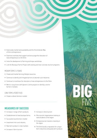 The
BIGFIVE
11
•	 Extensively market land availability and the Hinchinbrook Way
of life to entrepreneurs
•	 Examine incentives that support and encourage the relocation of
new entrepreneurs to the Shire
•	 Invite the development of farming technique workshops
•	 Link the Boutique Farms Project with existing and new rural edu-tourism programs
Medium Term (2-4 years)
•	 Create and market farming lifestyle resources
•	 Continue to identify and mitigate barriers to desired rural industries
•	 Continue to incentivise the relocation of new entrepreneurs to the Shire
•	 Work in conjunction with dynamic centre projects to identify a site for
farmer’s markets
Long Term (4 years plus)
•	 Create a vibrant farmers market
Measures of Success
•	 Increase in range of farm products
•	 Establishment of new boutique farms
•	 Successful local farmers market
•	 Investment into rural industry
•	 New farm product in new markets
•	 Increase in farm tourism
•	 Increase in drive tourism
•	 Edu-tourism organisations looking to
send students to the region
•	 Entrepreneurial investors investing in
the region
•	 The Shire builds a reputation for unique
farm industries and quality farm produce
 