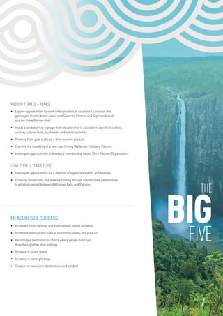 The
BIGFIVE
Medium Term (2-4 years)
•	 Explore opportunities to work with operators to establish Lucinda as the
gateway to Hinchinbrook Island and Channel, Pelorus and Orpheus Island
and the Great Barrier Reef
•	 Install branded street signage that indicate what is available in specific localities,
such as culture, food , bushwalks and sports activities
•	 Promote farm gate stalls as a drive tourism product
•	 Examine the feasibility of a new road linking Wallaman Falls and Paluma
•	 Investigate opportunities to develop a membership based Shire Tourism Organisation
Long Term (4 years plus)
•	 Investigate opportunities for a diversity of significant events and festivals
•	 Planning connectivity and seeking funding through collaborative partnerships
to establish a road between Wallaman Falls and Paluma
MeasuresofSuccess
•	 Increased local, national and international tourist visitation
•	 Increased diversity and scale of tourism business and product
•	 Becoming a destination of choice where people don’t just
drive through they stop and stay
•	 Increase in visitor spend
•	 Increase in overnight stays
•	 Creation of new iconic destinations and product
13
 
