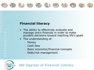 Financial literacy
• The ability to effectively evaluate and
manage one’s finances in order to make
prudent decisions toward reaching life’s goals
• The understanding of:
- Money
- Cash flow
- Basic economic/financial concepts
- Debt/risk management
 
